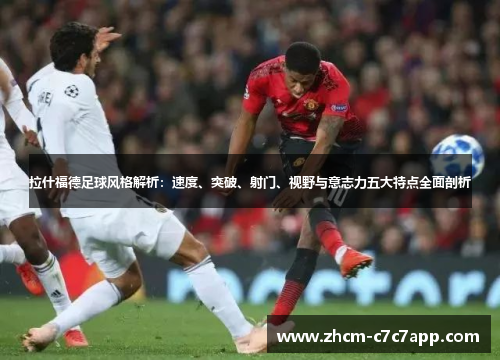 拉什福德足球风格解析：速度、突破、射门、视野与意志力五大特点全面剖析