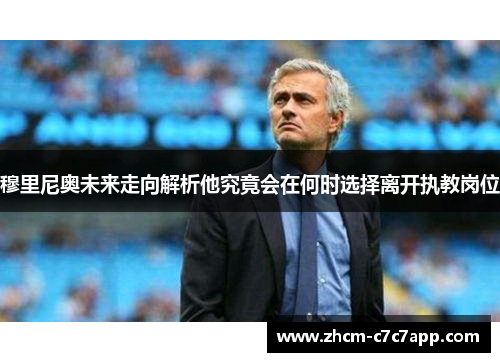穆里尼奥未来走向解析他究竟会在何时选择离开执教岗位