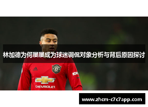 林加德为何屡屡成为球迷调侃对象分析与背后原因探讨 林加德为何屡屡成为球迷调侃对象分析与背后原因探讨
