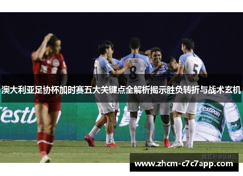 澳大利亚足协杯加时赛五大关键点全解析揭示胜负转折与战术玄机