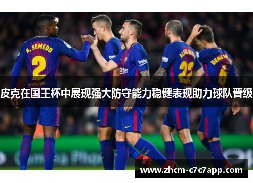 皮克在国王杯中展现强大防守能力稳健表现助力球队晋级 皮克在国王杯中展现强大防守能力稳健表现助力球队晋级