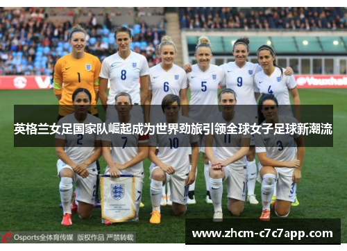 英格兰女足国家队崛起成为世界劲旅引领全球女子足球新潮流 英格兰女足国家队崛起成为世界劲旅引领全球女子足球新潮流