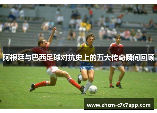阿根廷与巴西足球对抗史上的五大传奇瞬间回顾 阿根廷与巴西足球对抗史上的五大传奇瞬间回顾