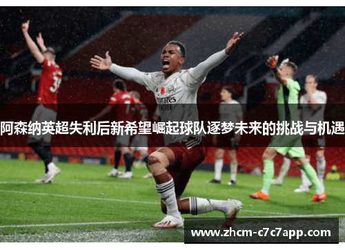 阿森纳英超失利后新希望崛起球队逐梦未来的挑战与机遇 阿森纳英超失利后新希望崛起球队逐梦未来的挑战与机遇